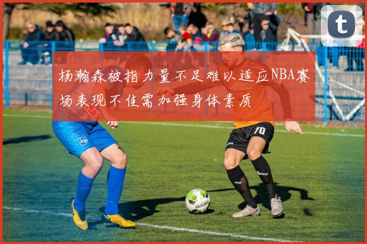 杨瀚森被指力量不足难以适应NBA赛场表现不佳需加强身体素质