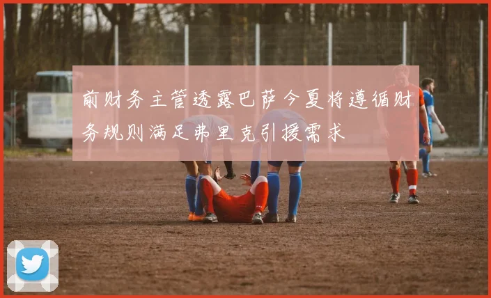 前财务主管透露巴萨今夏将遵循财务规则满足弗里克引援需求