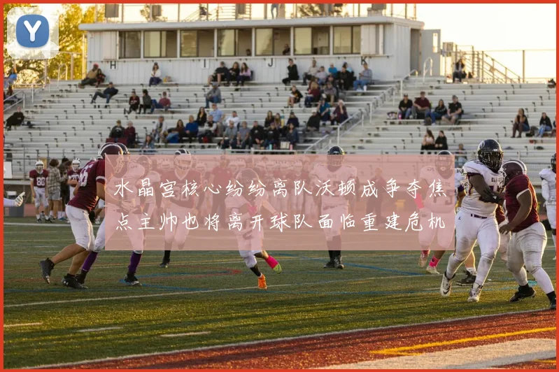 水晶宫核心纷纷离队沃顿成争夺焦点主帅也将离开球队面临重建危机