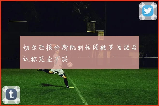 切尔西报价斯凯利传闻被罗马诺否认称完全不实