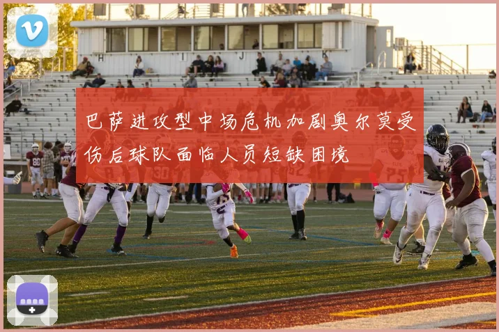 巴萨进攻型中场危机加剧奥尔莫受伤后球队面临人员短缺困境