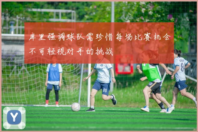 库里强调球队需珍惜每场比赛机会不可轻视对手的挑战
