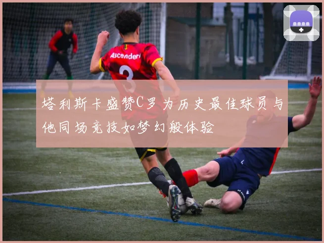 塔利斯卡盛赞C罗为历史最佳球员与他同场竞技如梦幻般体验