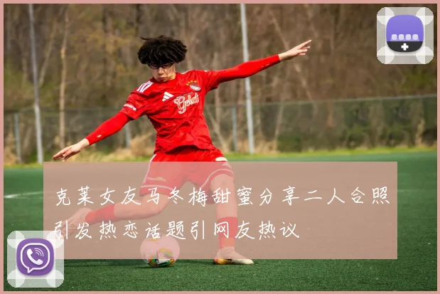 克莱女友马冬梅甜蜜分享二人合照引发热恋话题引网友热议