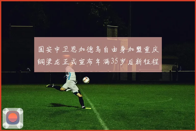 国安中卫恩加德乌自由身加盟重庆铜梁龙正式宣布年满35岁后新征程开启