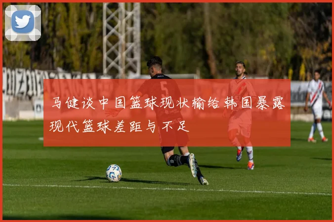 马健谈中国篮球现状输给韩国暴露现代篮球差距与不足