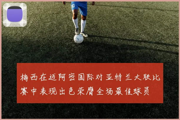 梅西在迈阿密国际对亚特兰大联比赛中表现出色荣膺全场最佳球员