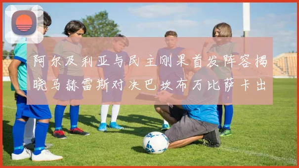 阿尔及利亚与民主刚果首发阵容揭晓马赫雷斯对决巴坎布万比萨卡出战