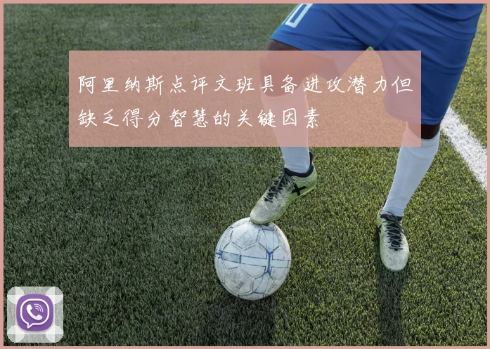 阿里纳斯点评文班具备进攻潜力但缺乏得分智慧的关键因素