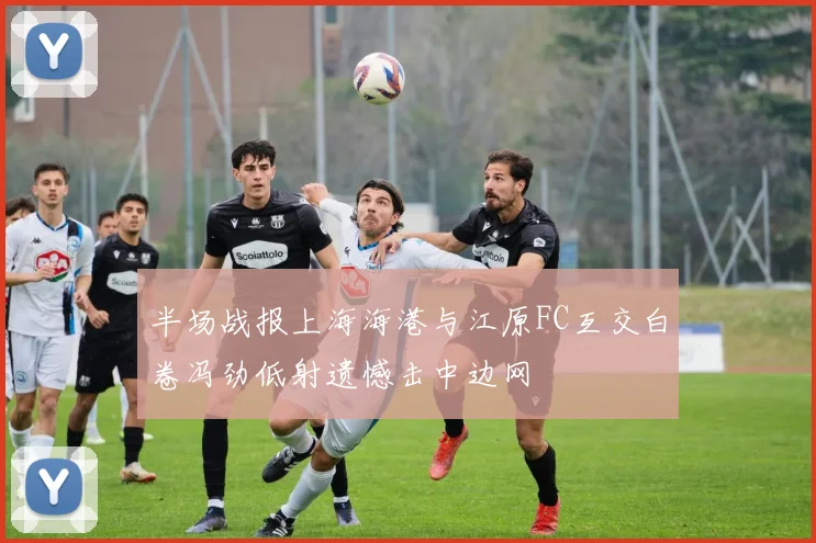 半场战报上海海港与江原FC互交白卷冯劲低射遗憾击中边网