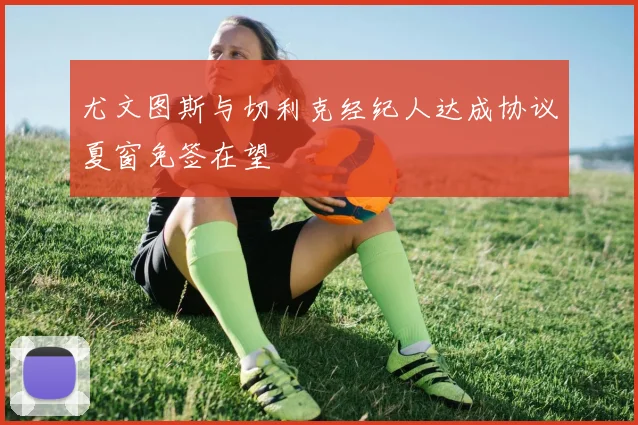 尤文图斯与切利克经纪人达成协议夏窗免签在望
