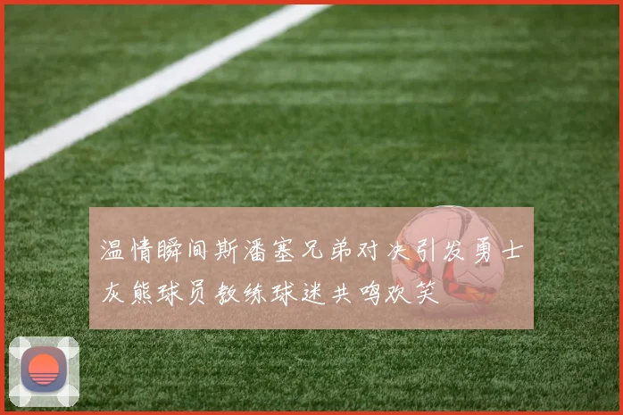 温情瞬间斯潘塞兄弟对决引发勇士灰熊球员教练球迷共鸣欢笑