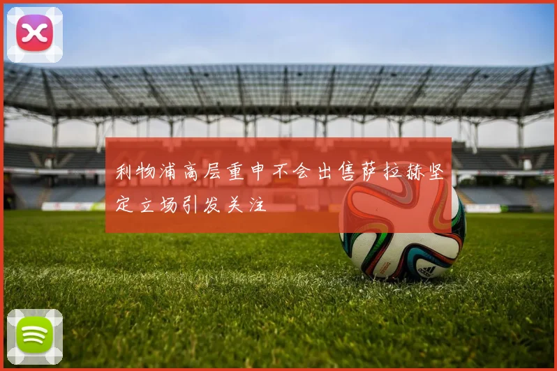 利物浦高层重申不会出售萨拉赫坚定立场引发关注