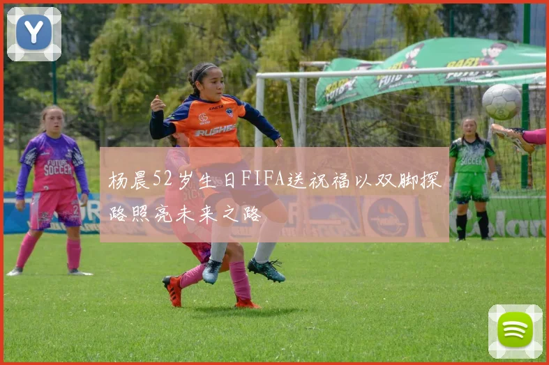 杨晨52岁生日FIFA送祝福以双脚探路照亮未来之路