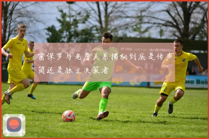 富保罗与老詹关系揭秘到底是传声筒还是独立决策者