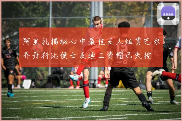 阿里扎揭秘心中最佳五人组贾巴尔乔丹科比便士麦迪工资帽已失控