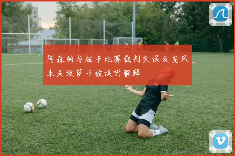 阿森纳与纽卡比赛裁判失误麦克风未关致萨卡被误听解释
