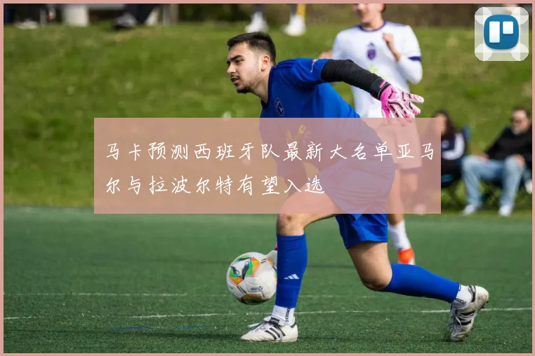 马卡预测西班牙队最新大名单亚马尔与拉波尔特有望入选