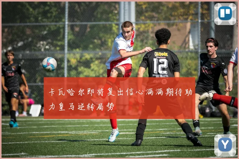 卡瓦哈尔即将复出信心满满期待助力皇马逆转局势