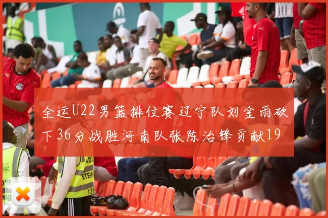 全运U22男篮排位赛辽宁队刘金雨砍下36分战胜河南队张陈治锋贡献19分17篮板