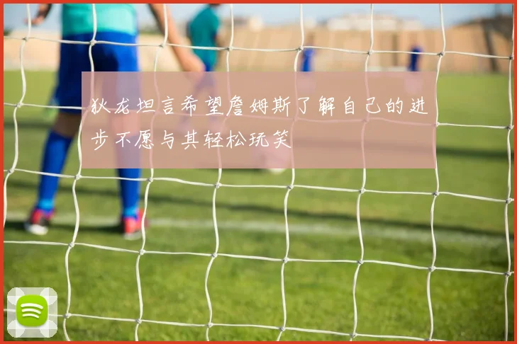 狄龙坦言希望詹姆斯了解自己的进步不愿与其轻松玩笑