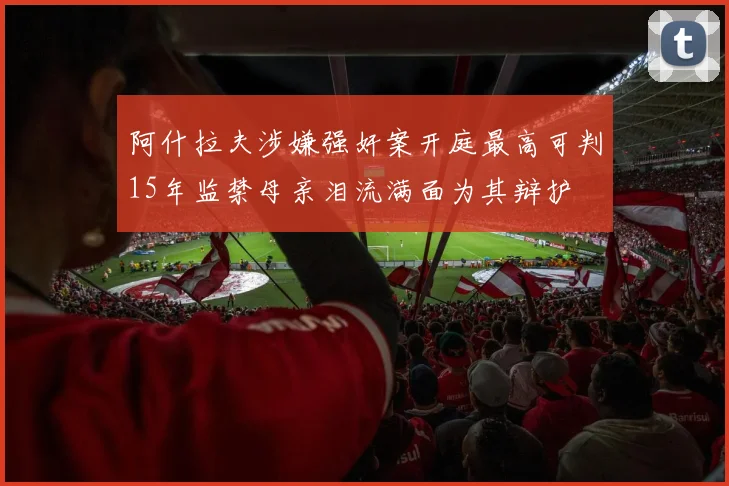 阿什拉夫涉嫌强奸案开庭最高可判15年监禁母亲泪流满面为其辩护