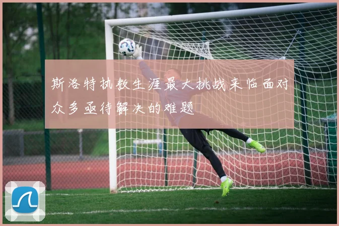 斯洛特执教生涯最大挑战来临面对众多亟待解决的难题