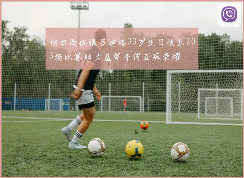 切尔西祝福吕迪格33岁生日快乐203场比赛助力蓝军夺得五冠荣耀