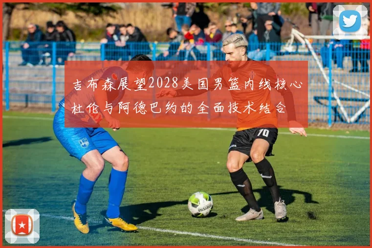 吉布森展望2028美国男篮内线核心杜伦与阿德巴约的全面技术结合