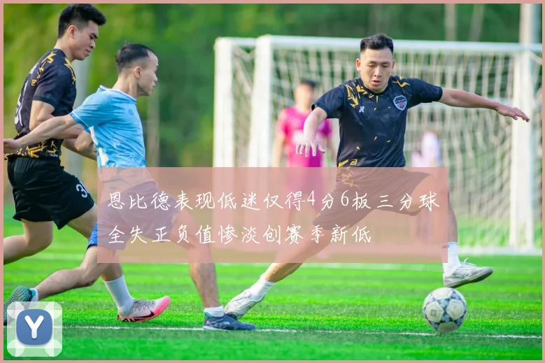 恩比德表现低迷仅得4分6板三分球全失正负值惨淡创赛季新低