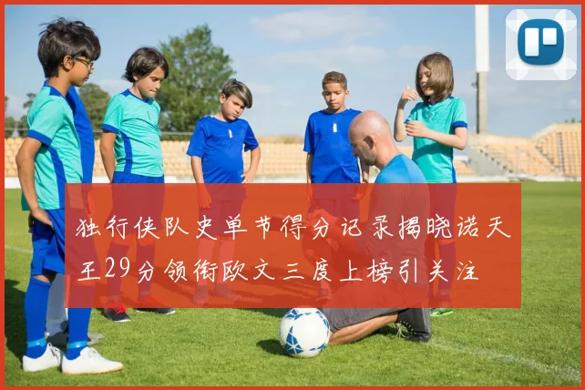 独行侠队史单节得分记录揭晓诺天王29分领衔欧文三度上榜引关注