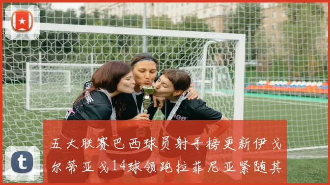 五大联赛巴西球员射手榜更新伊戈尔蒂亚戈14球领跑拉菲尼亚紧随其后